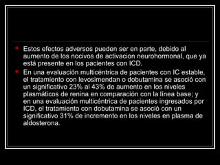  Estos efectos adversos pueden ser en parte, debido al
aumento de los nocivos de activacion neurohormonal, que ya
está presente en los pacientes con ICD.
 En una evaluación multicéntrica de pacientes con IC estable,
el tratamiento con levosimendan o dobutamina se asoció con
un significativo 23% al 43% de aumento en los niveles
plasmáticos de renina en comparación con la línea base; y
en una evaluación multicéntrica de pacientes ingresados por
ICD, el tratamiento con dobutamina se asoció con un
significativo 31% de incremento en los niveles en plasma de
aldosterona.
 