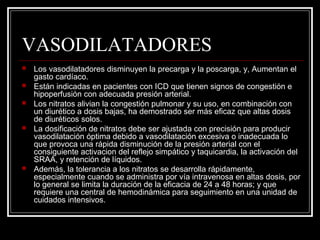 VASODILATADORES
 Los vasodilatadores disminuyen la precarga y la poscarga, y, Aumentan el
gasto cardíaco.
 Están indicadas en pacientes con ICD que tienen signos de congestión e
hipoperfusión con adecuada presión arterial.
 Los nitratos alivian la congestión pulmonar y su uso, en combinación con
un diurético a dosis bajas, ha demostrado ser más eficaz que altas dosis
de diuréticos solos.
 La dosificación de nitratos debe ser ajustada con precisión para producir
vasodilatación óptima debido a vasodilatación excesiva o inadecuada lo
que provoca una rápida disminución de la presión arterial con el
consiguiente activacion del reflejo simpático y taquicardia, la activación del
SRAA, y retención de líquidos.
 Además, la tolerancia a los nitratos se desarrolla rápidamente,
especialmente cuando se administra por vía intravenosa en altas dosis, por
lo general se limita la duración de la eficacia de 24 a 48 horas; y que
requiere una central de hemodinámica para seguimiento en una unidad de
cuidados intensivos.
 