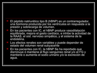  El péptido natriurético tipo B (hBNP) es un contrarregulador,
una hormona producida por los ventrículos en respuesta a la
presión y sobrecarga de volumen.
 En los pacientes con IC, el hBNP produce vasodilatación
equilibrada, mejora el gasto cardíaco, e inhibe la actividad de
la RAAS, el sist. nervioso simpático, y el sistema de la
endotelina.
 Los efectos renales son variables y puede depender de
estado del volumen renal subyacente
 En los pacientes con IC, la hBNP Se ha reportado que
disminuye ó mantiene el flujo sanguíneo renal y/o el FG y
mantiene o aumenta el sodio urinario y/o la excreción de
agua.
 