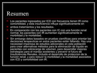 Resumen
 Los pacientes ingresados por ICD con frecuencia tienen IR como
comorbilidad, y esta insuficiencia influye significativamente en
 ambos tratamientos y los resultados.
 En comparación con los pacientes con IC con una función renal
normal, los pacientes con IR aumentan significativamente la
morbilidad y la mortalidad,
 Sin embargo datos basados en pruebas científicas para orientar las
decisiones terapeuticas en estos pacientes están faltando. Hay una
necesidad imperiosa de estudios adicionales en esta población
para crear alternativas métodos para la eliminación de líquido en
pacientes con sobrecarga de volumen, para desarrollar mejores
estrategias para el manejo existentes y prevenir el futuro de
Insuficiencias Renales, incluido el desarrollo de proteccion de la
función renal, y para reducir la morbilidad y la mortalidad asociados
con ICD y comorbilidad con IR.
 