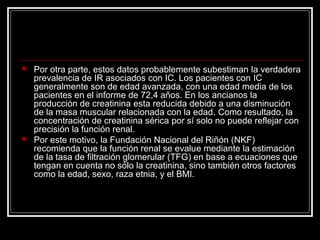  Por otra parte, estos datos probablemente subestiman la verdadera
prevalencia de IR asociados con IC. Los pacientes con IC
generalmente son de edad avanzada, con una edad media de los
pacientes en el informe de 72,4 años. En los ancianos la
producción de creatinina esta reducida debido a una disminución
de la masa muscular relacionada con la edad. Como resultado, la
concentración de creatinina sérica por sí solo no puede reflejar con
precisión la función renal.
 Por este motivo, la Fundación Nacional del Riñón (NKF)
recomienda que la función renal se evalue mediante la estimación
de la tasa de filtración glomerular (TFG) en base a ecuaciones que
tengan en cuenta no sólo la creatinina, sino también otros factores
como la edad, sexo, raza etnia, y el BMI.
 