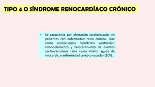 TIPO 4 O SÍNDROME RENOCARDÍACO CRÓNICO
• Se caracteriza por afectación cardiovascular en
pacientes con enfermedad renal crónica. Trae
como consecuencia hipertrofia ventricular,
remodelamiento y favorecimiento de eventos
cardiovasculares tales como infarto agudo de
miocardio o enfermedad cerebro vascular (ECV).
 