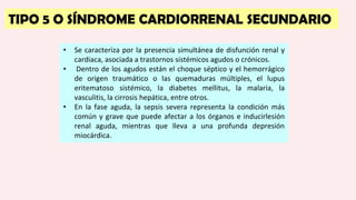TIPO 5 O SÍNDROME CARDIORRENAL SECUNDARIO
• Se caracteriza por la presencia simultánea de disfunción renal y
cardiaca, asociada a trastornos sistémicos agudos o crónicos.
• Dentro de los agudos están el choque séptico y el hemorrágico
de origen traumático o las quemaduras múltiples, el lupus
eritematoso sistémico, la diabetes mellitus, la malaria, la
vasculitis, la cirrosis hepática, entre otros.
• En la fase aguda, la sepsis severa representa la condición más
común y grave que puede afectar a los órganos e inducirlesión
renal aguda, mientras que lleva a una profunda depresión
miocárdica.
 