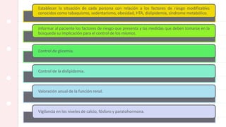 Establecer la situación de cada persona con relación a los factores de riesgo modificables
conocidos como tabaquismo, sedentarismo, obesidad, HTA, dislipidemia, síndrome metabólico.
Informar al paciente los factores de riesgo que presenta y las medidas que deben tomarse en la
búsqueda su implicación para el control de los mismos.
Control de glicemia.
Control de la dislipidemia.
Valoración anual de la función renal.
Vigilancia en los niveles de calcio, fósforo y paratohormona.
 