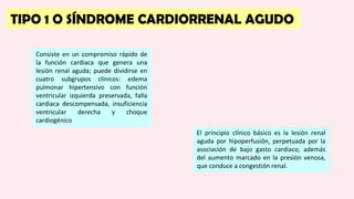 TIPO 1 O SÍNDROME CARDIORRENAL AGUDO
Consiste en un compromiso rápido de
la función cardiaca que genera una
lesión renal aguda; puede dividirse en
cuatro subgrupos clínicos: edema
pulmonar hipertensivo con función
ventricular izquierda preservada, falla
cardiaca descompensada, insuficiencia
ventricular derecha y choque
cardiogénico
El principio clínico básico es la lesión renal
aguda por hipoperfusión, perpetuada por la
asociación de bajo gasto cardiaco, además
del aumento marcado en la presión venosa,
que conduce a congestión renal.
 