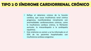 TIPO 2 O SÍNDROME CARDIORRENAL CRÓNICO
• Refleja el deterioro crónico de la función
cardiaca, que causa insuficiencia renal crónica
progresiva, manifestándose inicialmente con
anormalidades cardiovasculares crónicas, como
la insuficiencia cardiaca crónica, la fibrilación
auricular, la miocardiopatía o la cardiopatía
isquémica.
• Este síndrome es común y se ha informado en el
63% de los pacientes hospitalizados con
insuficiencia cardiaca congestiva
 