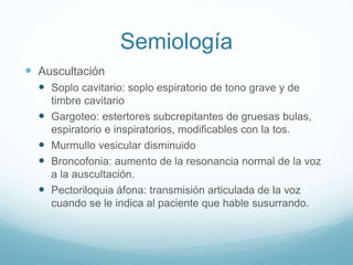 Semiología 
 Auscultación 
 Soplo cavitario: soplo espiratorio de tono grave y de 
timbre cavitario 
 Gargoteo: estertores subcrepitantes de gruesas bulas, 
espiratorio e inspiratorios, modificables con la tos. 
 Murmullo vesicular disminuido 
 Broncofonia: aumento de la resonancia normal de la voz 
a la auscultación. 
 Pectoriloquia áfona: transmisión articulada de la voz 
cuando se le indica al paciente que hable susurrando. 
 