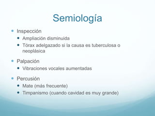 Semiología 
 Inspección 
 Ampliación disminuida 
 Tórax adelgazado si la causa es tuberculosa o 
neoplásica 
 Palpación 
 Vibraciones vocales aumentadas 
 Percusión 
 Mate (más frecuente) 
 Timpanismo (cuando cavidad es muy grande) 
 
