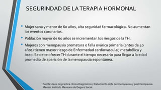 • Mujer sana y menor de 60 años, alta seguridad farmacológica. No aumentan
los eventos coronarios.
• Población mayor de 60 años se incrementan los riesgos de laTH.
• Mujeres con menopausia prematura o falla ovárica primaria (antes de 40
años) tienen mayor riesgo de Enfermedad cardiovascular, metabólica y
óseo. Se debe ofrecerTH durante el tiempo necesario para llegar a la edad
promedio de aparición de la menopausia espontánea.
SEGURINDAD DE LATERAPIA HORMONAL
Fuente> Guia de practica clinica.Diagnostico y tratamiento de la perimenopausia y postmenopausia.
Mexico: Instituto Mexicano del Seguro Social.
 