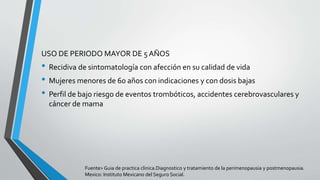 USO DE PERIODO MAYOR DE 5 AÑOS
• Recidiva de sintomatología con afección en su calidad de vida
• Mujeres menores de 60 años con indicaciones y con dosis bajas
• Perfil de bajo riesgo de eventos trombóticos, accidentes cerebrovasculares y
cáncer de mama
Fuente> Guia de practica clinica.Diagnostico y tratamiento de la perimenopausia y postmenopausia.
Mexico: Instituto Mexicano del Seguro Social.
 
