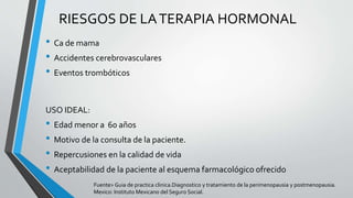 • Ca de mama
• Accidentes cerebrovasculares
• Eventos trombóticos
RIESGOS DE LATERAPIA HORMONAL
USO IDEAL:
• Edad menor a 60 años
• Motivo de la consulta de la paciente.
• Repercusiones en la calidad de vida
• Aceptabilidad de la paciente al esquema farmacológico ofrecido
Fuente> Guia de practica clinica.Diagnostico y tratamiento de la perimenopausia y postmenopausia.
Mexico: Instituto Mexicano del Seguro Social.
 