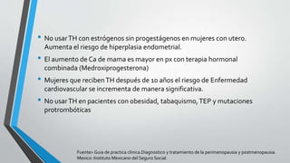 • No usarTH con estrógenos sin progestágenos en mujeres con utero.
Aumenta el riesgo de hiperplasia endometrial.
• El aumento de Ca de mama es mayor en px con terapia hormonal
combinada (Medroxiprogesterona)
• Mujeres que recibenTH después de 10 años el riesgo de Enfermedad
cardiovascular se incrementa de manera significativa.
• No usarTH en pacientes con obesidad, tabaquismo,TEP y mutaciones
protrombóticas
Fuente> Guia de practica clinica.Diagnostico y tratamiento de la perimenopausia y postmenopausia.
Mexico: Instituto Mexicano del Seguro Social.
 