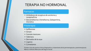 TERAPIA NO HORMONAL
Farmacos
• Inhibidores de recaptura de serotonia y
norepinefrina
• Desvenlafaxina oVenlafaxina,Gabapentina,
Clonidina
Fitoterapia
• Isoflavonas
• Ginsen
• Camote mexicano
• Valeriana
• Derivados de la soya
• Liganos
• Cumestanos
Fuente> Guia de practica clinica.Diagnostico y tratamiento de la perimenopausia y postmenopausia.
Mexico: Instituto Mexicano del Seguro Social.
 