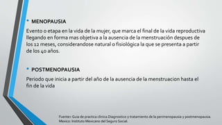 • MENOPAUSIA
Evento o etapa en la vida de la mujer, que marca el final de la vida reproductiva
llegando en forma mas objetiva a la ausencia de la menstruación despues de
los 12 meses, considerandose natural o fisiológica la que se presenta a partir
de los 40 años.
• POSTMENOPAUSIA
Periodo que inicia a partir del año de la ausencia de la menstruacion hasta el
fin de la vida
Fuente> Guia de practica clinica.Diagnostico y tratamiento de la perimenopausia y postmenopausia.
Mexico: Instituto Mexicano del Seguro Social.
 