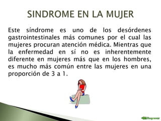 Este síndrome es uno de los desórdenes
gastrointestinales más comunes por el cual las
mujeres procuran atención médica. Mientras que
la enfermedad en sí no es inherentemente
diferente en mujeres más que en los hombres,
es mucho más común entre las mujeres en una
proporción de 3 a 1.
 