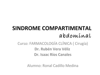 SINDROME COMPARTIMENTAL
abdominal
Curso: FARMACOLOGÍA CLÍNICA ( Cirugía)
Dr. Rubén Vera Véliz
Dr. Isaac Ríos Canales
Alumno: Ronal Cadillo Medina
 
