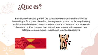 El síndrome de embolia grasa es una complicación relacionada con el trauma de
huesos largos. Es la presencia de émbolos de grasa en la microcirculación pulmonar y
periférica pero sin secuelas clínicas. el síndrome ocurre en presencia de la intravación
de grasa en el árbol pulmonar y se caracteriza por signos y síntomas como rash
petequial, deterioro mental e insuficiencia respiratoria progresiva.
¿Que es?
 