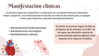 Manifestación clínicas
Los primeros signos son inespecíficos. La asociación de una hipertermia brusca, taquicardia,
colapso, taquipnea y una trombocitopenia es indicativa de síndrome de embolia grasa; se agregan
a este cuadro hipoxemia y alteración del estado de alerta(3).
El pulmón es el primer órgano de filtro en
el trayecto de los émbolos; en el 90% de
los casos hay afectación respiratoria.
La sintomatología aparece algunas horas
después de la migración embólica,
Manifestaciones Cardiovasculares
Manifestaciones neurologicas
Manifestaciones cutáneas
 