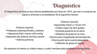 Diagnóstico
El diagnóstico se basa en los criterios establecidos por Gurd en 1974, que son un conjunto de
signos y síntomas y se establecen de la siguiente manera:
Criterios mayores
• Petequias subconjuntivales y axilares
• Hipoxemia PaO, menor a 60 mmHg
• Depresión del sistema nervioso central
• Edema pulmonar
Criterios menores
Taquicardia mayor a 110 por min
• Fiebre mayor de 38.5 grados
• Embolia presente en la retina
• Glóbulos de grasa en la orina
• Disminución inexplicable del hematócrito
• Disminución de la cuenta plaquetaria
• Glóbulos de grasa en esputo
Se requieren al menos un criterio mayor y cuatro menores para establecer el diagnóstico.
 