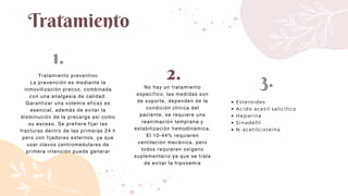 Tratamiento
Tratamiento preventivo
La prevención es mediante la
inmovilización precoz, combinada
con una analgesia de calidad.
Garantizar una volemia eficaz es
esencial, además de evitar la
disminución de la precarga así como
su exceso. Se prefiere fijar las
fracturas dentro de las primeras 24 h
pero con fijadores externos, ya que
usar clavos centromedulares de
primera intención puede generar
No hay un tratamiento
específico; las medidas son
de soporte, dependen de la
condición clínica del
paciente, se requiere una
reanimación temprana y
estabilización hemodinámica.
El 10-44% requieren
ventilación mecánica, pero
todos requieren oxígeno
suplementario ya que se trata
de evitar la hipoxemia
Esteroides
Acido acetil salicilico
Heparina
Sinadefil
N-acetilcisteina
1.
2. 3.
 