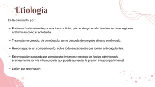 Etiología
Está causado por:
Fracturas: habitualmente por una fractura tibial, pero el riesgo es alto también en otras regiones
anatómicas como el antebrazo
Traumatismo cerrado: de un músculo, como después de un golpe directo en el muslo.
Hemorragia: en un compartimento, sobre todo en pacientes que toman anticoagulantes.
Extravasación: causada por compuestos irritantes o exceso de líquido administrado
erróneamente por vía intramuscular que puede aumentar la presión intracompartimental.
Lesión por reperfusión
 