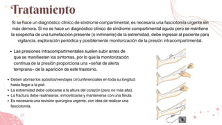 Tratamiento
Si se hace un diagnóstico clínico de síndrome compartimental, es necesaria una fasciotomía urgente sin
más demora. Si no se hace un diagnóstico clínico de síndrome compartimental agudo pero se mantiene
la sospecha de una tumefacción presente (o inminente) de la extremidad, debe ingresar al paciente para
vigilancia, exploración periódica y posiblemente monitorización de la presión intracompartimental.
Las presiones intracompartimentales suelen subir antes de
que se manifiesten los síntomas, por lo que la monitorización
continua de la presión proporciona una «señal de alerta
temprana» de la aparición de este trastorno.
Deben abrirse los apósitos/vendajes circunferenciales en toda su longitud
hasta llegar a la piel.
La extremidad debe colocarse a la altura del corazón (pero no más alta).
La fractura debe realinearse, inmovilizarse y mantenerse con una férula.
Es necesaria una revisión quirúrgica urgente, con idea de realizar una
fasciotomía.
 