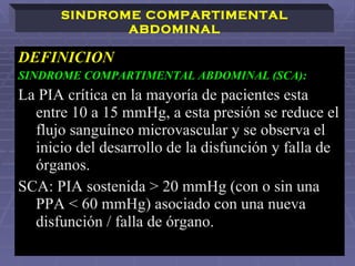 DEFINICION SINDROME COMPARTIMENTAL ABDOMINAL (SCA): La PIA crítica en la mayoría de pacientes esta entre 10 a 15 mmHg, a esta presión se reduce el flujo sanguíneo microvascular y se observa el inicio del desarrollo de la disfunción y falla de órganos.  SCA: PIA sostenida > 20 mmHg (con o sin una PPA < 60 mmHg) asociado con una nueva disfunción / falla de órgano.   SINDROME COMPARTIMENTAL ABDOMINAL 