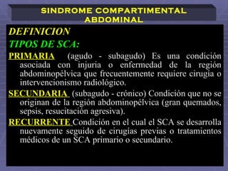 DEFINICION TIPOS DE SCA: PRIMARIA   (agudo - subagudo) Es una condición asociada con injuria o enfermedad de la región abdominopélvica que frecuentemente requiere cirugía o intervencionismo radiológico. SECUNDARIA   (subagudo - crónico) Condición que no se originan de la región abdominopélvica (gran quemados, sepsis, resucitación agresiva).  RECURRENTE   Condición en el cual el SCA se desarrolla nuevamente seguido de cirugías previas o tratamientos médicos de un SCA primario o secundario. SINDROME COMPARTIMENTAL ABDOMINAL 