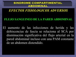 EFECTOS FISIOLOGICOS ADVERSOS FLUJO SANGUINEO DE LA PARED ABDOMINAL El aumento de las infecciones de herida y las dehiscencias de fascia se relaciona al SCA por disminución significativa del flujo arterial   en la pared abdominal incluso con una PAM constante de un abdomen distendido.   SINDROME COMPARTIMENTAL ABDOMINAL 