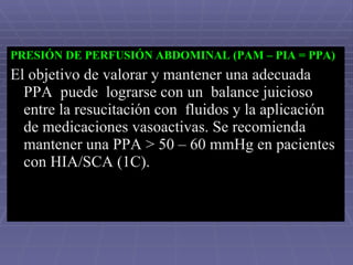 PRESIÓN DE PERFUSIÓN ABDOMINAL (PAM – PIA = PPA) El objetivo de valorar y mantener una adecuada PPA  puede  lograrse con un  balance juicioso entre la resucitación con  fluidos y la aplicación de medicaciones vasoactivas. Se recomienda mantener una PPA > 50 – 60 mmHg en pacientes con HIA/SCA (1C).  