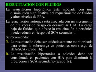 RESUCITACION CON FLUIDOS La resucitación hipertónica esta asociada con una disminución significativa del requerimiento de fluidos y altos niveles de PPA.  La resucitación isotónica esta asociada con un incremento de 3.5 veces de riesgo en desarrollar HIA. La carga baja de fluidos que ofrece la resucitación hipertónica puede reducir el riesgo del SCA secundario.  Se recomienda: La resucitación debe ser cuidadosamente monitorizada para evitar la sobrecarga en pacientes con riesgo de HIA/SCA (grado 1b). La resucitación hipertónica o coloides debe ser considerada en pacientes con HIA para disminuir la progreción a SCA secundario (grado 1c).  