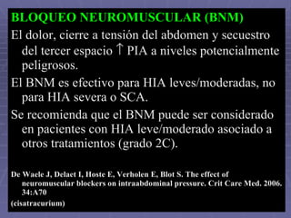 BLOQUEO NEUROMUSCULAR (BNM) El dolor, cierre a tensión del abdomen y secuestro del tercer espacio    PIA a niveles potencialmente peligrosos.  El BNM es efectivo para HIA leves/moderadas, no para HIA severa o SCA. Se recomienda que el BNM puede ser considerado en pacientes con HIA leve/moderado asociado a otros tratamientos (grado 2C). De Waele J, Delaet I, Hoste E, Verholen E, Blot S. The effect of neuromuscular blockers on intraabdominal pressure. Crit Care Med. 2006. 34:A70   (cisatracurium) 