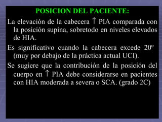 POSICION DEL PACIENTE: La elevación de la cabecera    PIA comparada con la posición supina, sobretodo en niveles elevados de HIA.  Es significativo cuando la cabecera excede 20º  (muy por debajo de la práctica actual UCI). Se sugiere que la contribución de la posición del cuerpo en    PIA debe considerarse en pacientes con HIA moderada a severa o SCA. (grado 2C)  