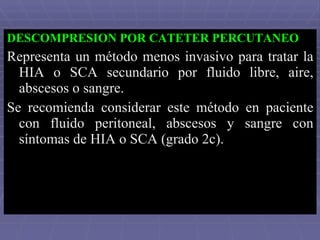 DESCOMPRESION POR CATETER PERCUTANEO Representa un método menos invasivo para tratar la HIA o SCA secundario por fluido libre, aire, abscesos o sangre.  Se recomienda considerar este método en paciente con fluido peritoneal, abscesos y sangre con síntomas de HIA o SCA (grado 2c).  