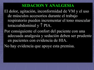SEDACION Y ANALGESIA El dolor, agitación, inconformidad de VM y el uso de músculos accesorios durante el trabajo respiratorio pueden incrementar el tono muscular toracoabdominal y    PIA. Por consiguiente el confort del paciente con una adecuada analgesia y sedación deben ser prudente en pacientes con evidencia de HIA.  No hay evidencia que apoye esta premisa. 