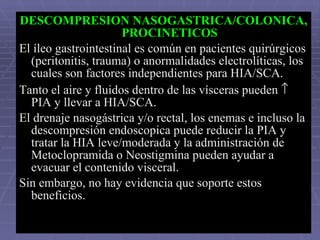 DESCOMPRESION NASOGASTRICA/COLONICA, PROCINETICOS El íleo gastrointestinal es común en pacientes quirúrgicos (peritonitis, trauma) o anormalidades electrolíticas, los cuales son factores independientes para HIA/SCA. Tanto el aire y fluidos dentro de las vísceras pueden    PIA y llevar a HIA/SCA.  El drenaje nasogástrica y/o rectal, los enemas e incluso la descompresión endoscopica puede reducir la PIA y tratar la HIA leve/moderada y la administración de Metoclopramida o Neostigmina pueden ayudar a evacuar el contenido visceral.  Sin embargo, no hay evidencia que soporte estos beneficios.   