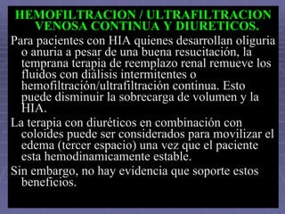 HEMOFILTRACION / ULTRAFILTRACION VENOSA CONTINUA Y DIURETICOS.   Para pacientes con HIA quienes desarrollan oliguria o anuria a pesar de una buena resucitación, la temprana terapia de reemplazo renal remueve los fluidos con diálisis intermitentes o hemofiltración/ultrafiltración continua. Esto puede disminuir la sobrecarga de volumen y la HIA. La terapia con diuréticos en combinación con coloides puede ser considerados para movilizar el edema (tercer espacio) una vez que el paciente esta hemodinamicamente estable. Sin embargo, no hay evidencia que soporte estos beneficios. 