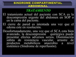 TRATAMIENTO El tratamiento actual del paciente con SCA es la descompresión urgente del abdomen en SOP o en la cama del paciente. El cierre de pared es intentada una vez que el edema este en resolución.  Desafortunadamente, una vez que el SCA esta bien avanzado, la descompresión  quirúrgica puede presentar efectos adversos serios. Disminución súbita de resistencia vascular, arrastre de productos metabólicos anaerobio a nivel sistémico (Síndrome de reperfusión).   SINDROME COMPARTIMENTAL ABDOMINAL 