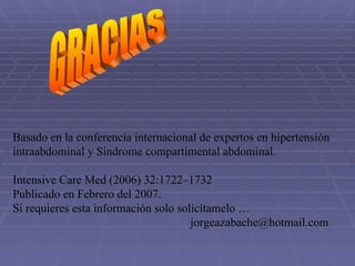 GRACIAS Basado en la conferencia internacional de expertos en hipertensión  intraabdominal y Síndrome compartimental abdominal.  Intensive Care Med (2006) 32:1722–1732 Publicado en Febrero del 2007. Si requieres esta información solo solicítamelo …  [email_address] 
