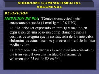 DEFINICION   MEDICION DE PIA :  Técnica transvesical más extensamente usada (1 mmHg = 1.36 H2O).  La PIA debe ser expresado en mmHg y medido en expiración en una posición completamente supina después de asegura que la contracción de los músculos abdominales están ausentes y el cero al nivel de la línea media axilar. La referencia estándar para la medición intermitente es vía transvesical con una instilación máxima de volumen con 25 cc. de SS estéril.  SINDROME COMPARTIMENTAL ABDOMINAL 