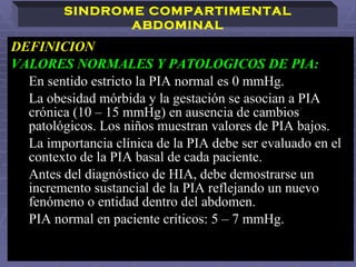 DEFINICION  VALORES NORMALES Y PATOLOGICOS DE PIA:  En sentido estricto la PIA normal es 0 mmHg.  La obesidad mórbida y la gestación se asocian a PIA crónica (10 – 15 mmHg) en ausencia de cambios patológicos.   Los niños muestran valores de PIA bajos. La importancia clínica de la PIA debe ser evaluado en el contexto de la PIA basal de cada paciente.   Antes del diagnóstico de HIA, debe demostrarse un incremento sustancial de la PIA reflejando un nuevo fenómeno o entidad dentro del abdomen. PIA normal en paciente críticos: 5 – 7 mmHg.  SINDROME COMPARTIMENTAL ABDOMINAL 