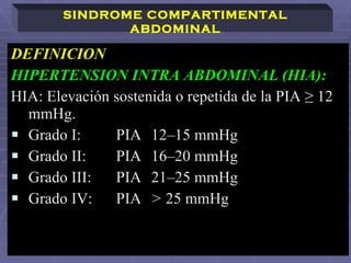 DEFINICION  HIPERTENSION INTRA ABDOMINAL (HIA):   HIA: Elevación sostenida o repetida de la PIA ≥ 12 mmHg. Grado I:  PIA  12–15 mmHg Grado II:  PIA  16–20 mmHg Grado III:  PIA  21–25 mmHg Grado IV:  PIA  >  25 mmHg SINDROME COMPARTIMENTAL ABDOMINAL 