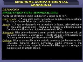 DEFINICION  HIPERTENSION INTRA ABDOMINAL (HIA):   Puede ser clasificado según la duración y causa de la HIA. Hiperagudo :   HIA que dura pocos segundos o minutos como resultado de risa, esfuerzo físico, tos o defecación.   Agudo :   HIA que se desarrolla en un periodo de horas, principalmente en pacientes quirúrgicos: Trauma o hemorragia intraabdominal. Comúnmente lleva a un rápido desarrollo de SCA.   Subagudo :   HIA que se desarrolla en un periodo de días desarrollado en pacientes médicos y quirúrgico. Resulta de una combinación de factores y condiciones predisponentes (CUADRO).  Crónico :   HIA se desarrolla en un periodo de meses (embarazo) o años (obesidad, tumores, diálisis peritoneal, ascitis crónica) y son pacientes que tienen riesgo de desarrollar HIA aguda o subaguda cuando estan en estado crítico.  SINDROME COMPARTIMENTAL ABDOMINAL 