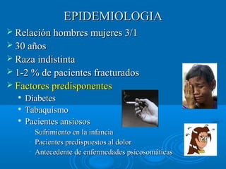 EEPPIIDDEEMMIIOOLLOOGGIIAA 
 RReellaacciióónn hhoommbbrreess mmuujjeerreess 33//11 
 3300 aaññooss 
 RRaazzaa iinnddiissttiinnttaa 
 11--22 %% ddee ppaacciieenntteess ffrraaccttuurraaddooss 
 FFaaccttoorreess pprreeddiissppoonneenntteess 
 DDiiaabbeetteess 
 TTaabbaaqquuiissmmoo 
 PPaacciieenntteess aannssiioossooss 
• SSuuffrriimmiieennttoo eenn llaa iinnffaanncciiaa 
• PPaacciieenntteess pprreeddiissppuueessttooss aall ddoolloorr 
• AAnntteecceeddeennttee ddee eennffeerrmmeeddaaddeess ppssiiccoossoommááttiiccaass 
 