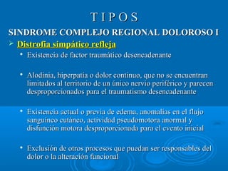 TT II PP OO SS 
SSIINNDDRROOMMEE CCOOMMPPLLEEJJOO RREEGGIIOONNAALL DDOOLLOORROOSSOO II 
 DDiissttrrooffiiaa ssiimmppááttiiccoo rreefflleejjaa 
 EExxiisstteenncciiaa ddee ffaaccttoorr ttrraauummááttiiccoo ddeesseennccaaddeennaannttee 
 AAllooddiinniiaa,, hhiippeerrppaattííaa oo ddoolloorr ccoonnttiinnuuoo,, qquuee nnoo ssee eennccuueennttrraann 
lliimmiittaaddooss aall tteerrrriittoorriioo ddee uunn úúnniiccoo nneerrvviioo ppeerriifféérriiccoo yy ppaarreecceenn 
ddeesspprrooppoorrcciioonnaaddooss ppaarraa eell ttrraauummaattiissmmoo ddeesseennccaaddeennaannttee 
 EExxiisstteenncciiaa aaccttuuaall oo pprreevviiaa ddee eeddeemmaa,, aannoommaallííaass eenn eell fflluujjoo 
ssaanngguuíínneeoo ccuuttáánneeoo,, aaccttiivviiddaadd ppsseeuuddoommoottoorraa aannoorrmmaall yy 
ddiissffuunncciióónn mmoottoorraa ddeesspprrooppoorrcciioonnaaddaa ppaarraa eell eevveennttoo iinniicciiaall 
 EExxcclluussiióónn ddee oottrrooss pprroocceessooss qquuee ppuueeddaann sseerr rreessppoonnssaabblleess ddeell 
ddoolloorr oo llaa aalltteerraacciióónn ffuunncciioonnaall 
 