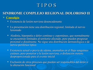 TT II PP OO SS 
SSIINNDDRROOMMEE CCOOMMPPLLEEJJOO RREEGGIIOONNAALL DDOOLLOORROOSSOO IIII 
 CCaauussaallggiiaa 
 EExxiisstteenncciiaa ddee lleessiióónn nneerrvviioossaa ddeesseennccaaddeennaannttee 
 LLaa pprreesseennttaacciióónn ttiieennee uunnaa ddiissttrriibbuucciióónn rreeggiioonnaall,, lliimmiittaaddaa aall nneerrvviioo 
lleessiioonnaaddoo 
 AAllooddiinniiaa,, hhiippeerrppaattííaa oo ddoolloorr ccoonnttiinnuuoo yy eessppoonnttáánneeoo,, qquuee nnoorrmmaallmmeennttee 
ssee eennccuueennttrraann lliimmiittaaddooss aall tteerrrriittoorriioo aaffeeccttaaddoo,, ppeerroo ppuueeddeenn pprrooggrreessaarr 
pprrooxxiimmaall oo ddiissttaallmmeennttee.. NNoo ssiigguuee uunnaa ddiissttrriibbuucciióónn ddeerrmmaattoollóóggiiccaa oo ddee 
nneerrvviioo ppeerriifféérriiccoo ttííppiiccaa 
 EExxiisstteenncciiaa aaccttuuaall oo pprreevviiaa ddee eeddeemmaa,, aannoommaallííaass eenn eell fflluujjoo ssaanngguuíínneeoo 
ccuuttáánneeoo,, ppeerroo ppoosstteerriioorr aa llaa lleessiióónn nneerrvviioossaa,, oo ddiissffuunncciióónn mmoottoorraa 
ddeesspprrooppoorrcciioonnaaddaa ppaarraa eell eevveennttoo iinniicciiaall 
 EExxcclluussiióónn ddee oottrrooss pprroocceessooss qquuee ppuueeddaann sseerr rreessppoonnssaabblleess ddeell ddoolloorr oo 
llaa aalltteerraacciióónn ffuunncciioonnaall 
 