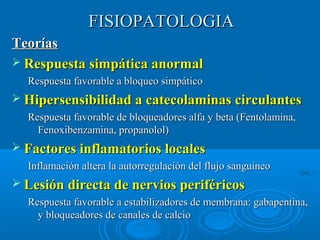 FFIISSIIOOPPAATTOOLLOOGGIIAA 
TTeeoorrííaass 
 RReessppuueessttaa ssiimmppááttiiccaa aannoorrmmaall 
RReessppuueessttaa ffaavvoorraabbllee aa bbllooqquueeoo ssiimmppááttiiccoo 
 HHiippeerrsseennssiibbiilliiddaadd aa ccaatteeccoollaammiinnaass cciirrccuullaanntteess 
RReessppuueessttaa ffaavvoorraabbllee ddee bbllooqquueeaaddoorreess aallffaa yy bbeettaa ((FFeennttoollaammiinnaa,, 
FFeennooxxiibbeennzzaammiinnaa,, pprrooppaannoollooll)) 
 FFaaccttoorreess iinnffllaammaattoorriiooss llooccaalleess 
IInnffllaammaacciióónn aalltteerraa llaa aauuttoorrrreegguullaacciióónn ddeell fflluujjoo ssaanngguuíínneeoo 
 LLeessiióónn ddiirreeccttaa ddee nneerrvviiooss ppeerriifféérriiccooss 
RReessppuueessttaa ffaavvoorraabbllee aa eessttaabbiilliizzaaddoorreess ddee mmeemmbbrraannaa:: ggaabbaappeennttiinnaa,, 
yy bbllooqquueeaaddoorreess ddee ccaannaalleess ddee ccaallcciioo 
 