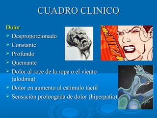 CCUUAADDRROO CCLLIINNIICCOO 
DDoolloorr 
 DDeesspprrooppoorrcciioonnaaddoo 
 CCoonnssttaannttee 
 PPrrooffuunnddoo 
 QQuueemmaannttee 
 DDoolloorr aall rrooccee ddee llaa rrooppaa oo eell vviieennttoo 
((aallooddiinniiaa)) 
 DDoolloorr eenn aauummeennttoo aall eessttiimmuulloo ttááccttiill 
 SSeennssaacciióónn pprroolloonnggaaddaa ddee ddoolloorr ((hhiippeerrppaattiiaa)) 
 