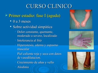 CCUURRSSOO CCLLIINNIICCOO 
 PPrriimmeerr eessttaaddiioo:: ffaassee II ((aagguuddaa)) 
 00 aa 33 mmeesseess 
 SSoobbrree aaccttiivviiddaadd ssiimmppááttiiccaa 
• DDoolloorr ccoonnssttaannttee,, qquueemmaannttee,, 
mmooddeerraaddoo aa sseevveerroo,, llooccaalliizzaaddoo 
• IInnttoolleerraanncciiaa aall ffrriióó 
• HHiippeerreesstteessiiaa,, eeddeemmaa yy eessppaassmmoo 
mmuussccuullaarr 
• PPiieell ccaalliieennttee rroojjaa yy sseeccaa ccoonn ddaattooss 
ddee vvaassooddiillaattaacciioonn.. 
• CCrreecciimmiieennttoo ddee uuññaass yy vveelllloo 
• AAllooddiinniiaa 
 