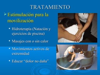 TTRRAATTAAMMIIEENNTTOO 
EEssttiimmuullaacciióónn ppaarraa llaa 
mmoovviilliizzaacciióónn 
 HHiiddrrootteerraappiiaa ((NNaattaacciióónn yy 
eejjeerrcciicciiooss ddee ppiisscciinnaa)) 
 MMaassaajjeess ccoonn oo ssiinn ccaalloorr 
 MMoovviimmiieennttooss aaccttiivvooss ddee 
eexxttrreemmiiddaadd 
 EEdduuccaarr ““ddoolloorr nnoo ddaaññaa”” 
 